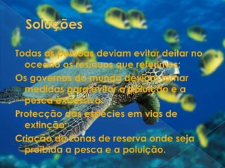 SoluçõesTodas as pessoas deviam evitar deitar no oceano os resíduos que referimos;Os governos do mundo deviam tomar medidas para evitar a poluição e a pesca excessiva;Protecção das espécies em vias de extinção;Criação de zonas de reserva onde seja proibida a pesca e a poluição.