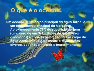 O que é o oceanoUm oceano  é um corpo principal da água salina, e um componente principal da hidrosfera. Aproximadamente 71% da superfície de Terra (uma área de uns 361 milhões de quilómetros quadrados) é coberta pelo oceano, um corpo de água contínuo que geralmente é dividido em diversos oceanos principais e mares menores. 
