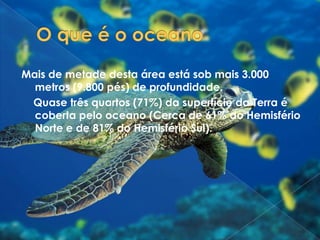 O que é o oceanoMais de metade desta área está sob mais 3.000 metros (9.800 pés) de profundidade.    Quase três quartos (71%) da superfície da Terra é coberta pelo oceano (Cerca de 61% do Hemisfério Norte e de 81% do Hemisfério Sul). 