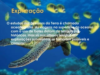 ExploraçãoO estudos dos oceanos da Terra é chamado oceanografia. As viagens na superfície do oceano com o uso de botes datam de tempos pré-históricos, mas só nos últimos tempos as explorações submarinas se tornaram possíveis e comuns.