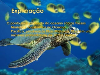 ExploraçãoO ponto mais profundo do oceano são as Fossas Marianas, localizadas no Oceano Pacífico, próximos às Ilhas Marianas. Elas têm uma máxima profundidade de 10.911 metros. 