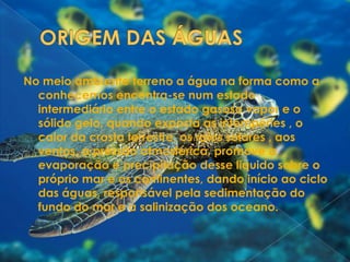 ORIGEM DAS ÁGUAS No meio ambiente terreno a água na forma como a conhecemos encontra-se num estado intermediário entre o estado gasoso vapor e o sólido gelo, quando exposta as intempéries , o calor da crosta terrestre, os raios solares , aos ventos, a pressão atmosférica, promove a evaporação e precipitação desse liquido sobre o próprio mar e os continentes, dando início ao ciclo das águas, responsável pela sedimentação do fundo do mar e a salinização dos oceano.