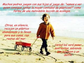 Muchos padres juegan con sus hijos al juego de: "vamos a ver quien consigue juntar la mayor cantidad de plásticos?" como forma de una inolvidable lección de ecologia.Otros, en silencio, recojen un plástico abandonado y lo llevan para sus casas, con restos del mar. Usted los verá pasar  sonrientes, sabiendo que salvaron a un delfín.