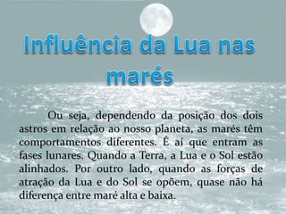 Ou seja, dependendo da posição dos dois
astros em relação ao nosso planeta, as marés têm
comportamentos diferentes. É aí que entram as
fases lunares. Quando a Terra, a Lua e o Sol estão
alinhados. Por outro lado, quando as forças de
atração da Lua e do Sol se opõem, quase não há
diferença entre maré alta e baixa.
 