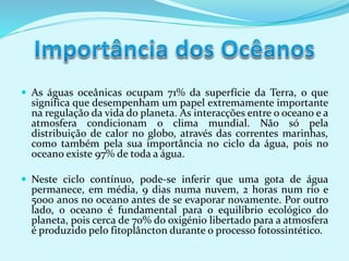  As águas oceânicas ocupam 71% da superfície da Terra, o que
significa que desempenham um papel extremamente importante
na regulação da vida do planeta. As interacções entre o oceano e a
atmosfera condicionam o clima mundial. Não só pela
distribuição de calor no globo, através das correntes marinhas,
como também pela sua importância no ciclo da água, pois no
oceano existe 97% de toda a água.
 Neste ciclo contínuo, pode-se inferir que uma gota de água
permanece, em média, 9 dias numa nuvem, 2 horas num rio e
5000 anos no oceano antes de se evaporar novamente. Por outro
lado, o oceano é fundamental para o equilíbrio ecológico do
planeta, pois cerca de 70% do oxigénio libertado para a atmosfera
é produzido pelo fitoplâncton durante o processo fotossintético.
 