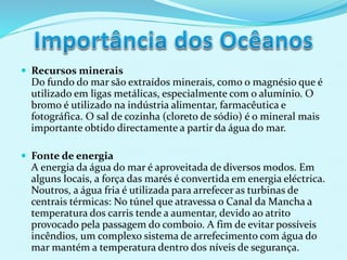  Recursos minerais
Do fundo do mar são extraídos minerais, como o magnésio que é
utilizado em ligas metálicas, especialmente com o alumínio. O
bromo é utilizado na indústria alimentar, farmacêutica e
fotográfica. O sal de cozinha (cloreto de sódio) é o mineral mais
importante obtido directamente a partir da água do mar.
 Fonte de energia
A energia da água do mar é aproveitada de diversos modos. Em
alguns locais, a força das marés é convertida em energia eléctrica.
Noutros, a água fria é utilizada para arrefecer as turbinas de
centrais térmicas: No túnel que atravessa o Canal da Mancha a
temperatura dos carris tende a aumentar, devido ao atrito
provocado pela passagem do comboio. A fim de evitar possíveis
incêndios, um complexo sistema de arrefecimento com água do
mar mantém a temperatura dentro dos níveis de segurança.
 