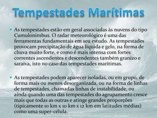 As tempestades estão em geral associadas às nuvens do tipo
Cumulonimbus. O radar meteorológico é uma das
ferramentas fundamentais em seu estudo. As tempestades
provocam precipitação de água líquida e gelo, na forma de
chuva muito forte, e como é mais intensa com fortes
correntes ascendentes e descendentes também granizo e
saraiva, isto no caso das tempestades marítimas.
 As tempestades podem aparecer isoladas, ou em grupo, de
forma mais ou menos desorganizada, ou na forma de linhas
de tempestades, chamadas linhas de instabilidade, ou
ainda quando uma das tempestades do agrupamento cresce
mais que todas as outras e atinge grandes proporções
(tipicamente 10 km x 10 km x 12 km em latitudes médias)
como uma super-célula.
 