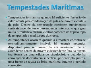  Tempestades formam-se quando há suficiente liberação de
calor latente pela condensação de gotas de nuvem e cristais
de gelo. Dentro da tempestade coexistem movimentos
verticais ascendentes e descendentes intensos, o que gera
muita turbulência mistura e estranhamento de ar pelo topo
da tempestade a medida que ela cresce.
 As tempestades ocorrem quando a atmosfera encontra-se
termodinamicamente instável, há energia potencial
disponível para ser convertida em movimento de ar
ascendente dentro da nuvem e descendente fora da nuvem
(na forma de uma célula de circulação), e quando há
convergência do vento em superfície, por exemplo, junto a
uma frente de rajada de brisa marítima durante o período
convectivo.
 