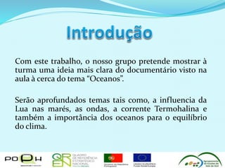 Com este trabalho, o nosso grupo pretende mostrar à
turma uma ideia mais clara do documentário visto na
aula à cerca do tema “Oceanos”.
Serão aprofundados temas tais como, a influencia da
Lua nas marés, as ondas, a corrente Termohalina e
também a importância dos oceanos para o equilíbrio
do clima.
 