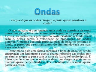 • Porque é que as ondas chegam à praia quase paralelas à
costa?
O que se passa é que, quando uma onda se aproxima da costa
numa direcção que faz um determinado ângulo com a perpendicular
à costa, as partes mais próximas da costa “sentem” o fundo mais
cedo e, nessas partes, a velocidade de propagação das ondas
diminui. À medida que cada parte da crista da onda vai sentindo o
fundo, as partes que o sentiram antes vão diminuindo cada vez mais
a sua velocidade.
Deste modo e de uma forma contínua a linha da onda vai sendo
encurvada: um fenómeno a que se chama refracção das ondas, por
ser similar ao que se passa com os raios de luz na refracção óptica. E
é isto que faz com que as ondas acabem por chegar à praia numa
direcção quase perpendicular a ela e rebentem de um modo quase
paralelo à costa.
 