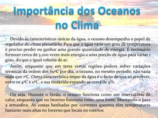 • Devido às características únicas da água, o oceano desempenha o papel de
regulador do clima planetário. Para que a água varie um grau de temperatura
é preciso perder ou ganhar uma grande quantidade de energia. É necessário
fornecer cerca de 3.200 vezes mais energia a uma porção de água para variar 1
grau, do que a igual volume de ar.
• Assim, enquanto que em terra certas regiões podem sofrer variações
térmicas da ordem dos 60ºC por dia, o oceano, no mesmo período, não varia
mais que 1ºC. Outra característica ímpar da água é o facto de que ao arrefecer,
entre os 4ºC e 0ºC, a sua molécula expande-se cerca de 9%.
• Ou seja, Durante o Verão, o oceano funciona como um reservatório de
calor, enquanto que no Inverno funciona como uma fonte, libertando-o para
a atmosfera. As costas banhadas por correntes quentes têm temperaturas
bastante mais altas no Inverno que locais no interior.
 