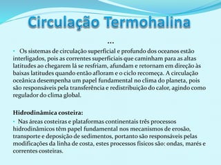 …
• Os sistemas de circulação superficial e profundo dos oceanos estão
interligados, pois as correntes superficiais que caminham para as altas
latitudes ao chegarem lá se resfriam, afundam e retornam em direção às
baixas latitudes quando então afloram e o ciclo recomeça. A circulação
oceânica desempenha um papel fundamental no clima do planeta, pois
são responsáveis pela transferência e redistribuição do calor, agindo como
regulador do clima global.
Hidrodinâmica costeira:
• Nas áreas costeiras e plataformas continentais três processos
hidrodinâmicos têm papel fundamental nos mecanismos de erosão,
transporte e deposição de sedimentos, portanto são responsáveis pelas
modificações da linha de costa, estes processos físicos são: ondas, marés e
correntes costeiras.
 