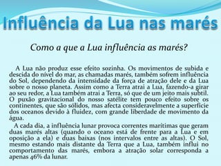 Como a que a Lua influência as marés?
A Lua não produz esse efeito sozinha. Os movimentos de subida e
descida do nível do mar, as chamadas marés, também sofrem influência
do Sol, dependendo da intensidade da força de atração dele e da Lua
sobre o nosso planeta. Assim como a Terra atrai a Lua, fazendo-a girar
ao seu redor, a Lua também atrai a Terra, só que de um jeito mais subtil.
O puxão gravitacional do nosso satélite tem pouco efeito sobre os
continentes, que são sólidos, mas afecta consideravelmente a superfície
dos oceanos devido à fluidez, com grande liberdade de movimento da
água.
A cada dia, a influência lunar provoca correntes marítimas que geram
duas marés altas (quando o oceano está de frente para a Lua e em
oposição a ela) e duas baixas (nos intervalos entre as altas). O Sol,
mesmo estando mais distante da Terra que a Lua, também influi no
comportamento das marés, embora a atração solar corresponda a
apenas 46% da lunar.
 