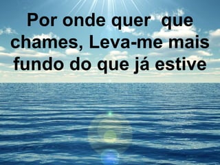 Por onde quer que
chames, Leva-me mais
fundo do que já estive
 