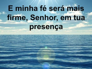E minha fé será mais
firme, Senhor, em tua
presença
 