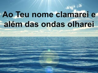 Ao Teu nome clamarei e
além das ondas olharei
 