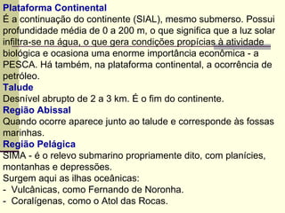Plataforma Continental  É a continuação do continente (SIAL), mesmo submerso. Possui profundidade média de 0 a 200 m, o que significa que a luz solar infiltra-se na água, o que gera condições propícias à atividade biológica e ocasiona uma enorme importância econômica - a PESCA. Há também, na plataforma continental, a ocorrência de petróleo. Talude Desnível abrupto de 2 a 3 km. É o fim do continente. Região Abissal Quando ocorre aparece junto ao talude e corresponde às fossas marinhas. Região Pelágica SIMA - é o relevo submarino propriamente dito, com planícies, montanhas e depressões. Surgem aqui as ilhas oceânicas: -  Vulcânicas, como Fernando de Noronha. -  Coralígenas, como o Atol das Rocas. 