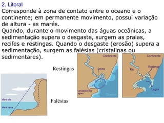 2. Litoral Corresponde à zona de contato entre o oceano e o continente; em permanente movimento, possui variação de altura - as marés. Quando, durante o movimento das águas oceânicas, a sedimentação supera o desgaste, surgem as praias, recifes e restingas. Quando o desgaste (erosão) supera a sedimentação, surgem as falésias (cristalinas ou sedimentares). Restingas  Falésias  