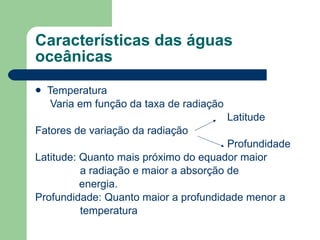 Características das águas oceânicas Temperatura Varia em função da taxa de radiação Latitude Fatores de variação da radiação Profundidade Latitude: Quanto mais próximo do equador maior a radiação e maior a absorção de   energia. Profundidade: Quanto maior a profundidade menor a  temperatura 