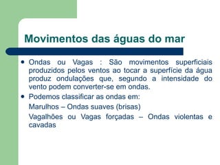 Movimentos das águas do mar Ondas ou Vagas : São movimentos superficiais produzidos pelos ventos ao tocar a superfície da água produz ondulações que, segundo a intensidade do vento podem converter-se em ondas. Podemos classificar as ondas em: Marulhos – Ondas suaves (brisas) Vagalhões ou Vagas forçadas – Ondas violentas e cavadas 