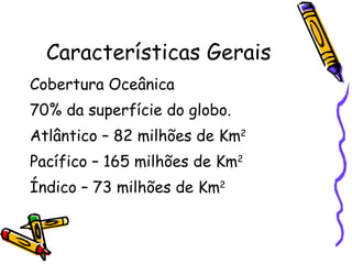 Características Gerais Cobertura Oceânica 70% da superfície do globo. Atlântico – 82 milhões de Km 2   Pacífico – 165 milhões de Km 2   Índico – 73 milhões de Km 2   