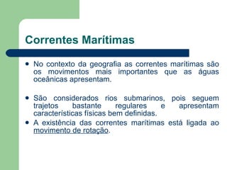 Correntes Marítimas No contexto da geografia as correntes marítimas são os movimentos mais importantes que as águas oceânicas apresentam. São considerados rios submarinos, pois seguem trajetos bastante regulares e apresentam características físicas bem definidas. A existência das correntes marítimas está ligada ao  movimento de rotação . 