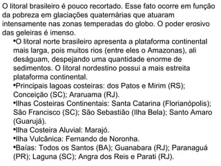 O litoral brasileiro é pouco recortado. Esse fato ocorre em função da pobreza em glaciações quaternárias que atuaram intensamente nas zonas temperadas do globo. O poder erosivo das geleiras é imenso. O litoral norte brasileiro apresenta a plataforma continental mais larga, pois muitos rios (entre eles o Amazonas), ali deságuam, despejando uma quantidade enorme de sedimentos. O litoral nordestino possui a mais estreita plataforma continental.  Principais lagoas costeiras: dos Patos e Mirim (RS); Conceição (SC); Araruama (RJ).  Ilhas Costeiras Continentais: Santa Catarina (Florianópolis); São Francisco (SC); São Sebastião (Ilha Bela); Santo Amaro (Guarujá).  Ilha Costeira Aluvial: Marajó.  Ilha Vulcânica: Fernando de Noronha.  Baías: Todos os Santos (BA); Guanabara (RJ); Paranaguá (PR); Laguna (SC); Angra dos Reis e Parati (RJ).    