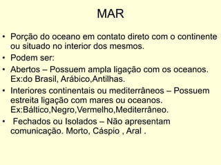 MAR Porção do oceano em contato direto com o continente ou situado no interior dos mesmos. Podem ser: Abertos – Possuem ampla ligação com os oceanos. Ex:do Brasil, Arábico,Antilhas. Interiores continentais ou mediterrâneos – Possuem estreita ligação com mares ou oceanos. Ex:Báltico,Negro,Vermelho,Mediterrâneo. Fechados ou Isolados – Não apresentam comunicação. Morto, Cáspio , Aral . 