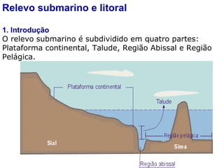 Relevo submarino e litoral 1. Introdução O relevo submarino é subdividido em quatro partes: Plataforma continental, Talude, Região Abissal e Região Pelágica. 