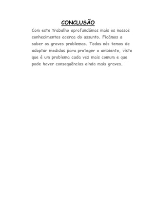 CONCLUSÃO
Com este trabalho aprofundámos mais os nossos
conhecimentos acerca do assunto. Ficámos a
saber os graves problemas. Todos nós temos de
adoptar medidas para proteger o ambiente, visto
que é um problema cada vez mais comum e que
pode haver consequências ainda mais graves.
 