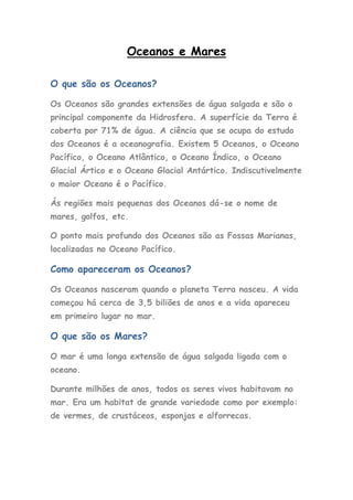 Oceanos e Mares

O que são os Oceanos?

Os Oceanos são grandes extensões de água salgada e são o
principal componente da Hidrosfera. A superfície da Terra é
coberta por 71% de água. A ciência que se ocupa do estudo
dos Oceanos é a oceanografia. Existem 5 Oceanos, o Oceano
Pacífico, o Oceano Atlântico, o Oceano Índico, o Oceano
Glacial Ártico e o Oceano Glacial Antártico. Indiscutivelmente
o maior Oceano é o Pacífico.

Ás regiões mais pequenas dos Oceanos dá-se o nome de
mares, golfos, etc.

O ponto mais profundo dos Oceanos são as Fossas Marianas,
localizadas no Oceano Pacífico.

Como apareceram os Oceanos?

Os Oceanos nasceram quando o planeta Terra nasceu. A vida
começou há cerca de 3,5 biliões de anos e a vida apareceu
em primeiro lugar no mar.

O que são os Mares?

O mar é uma longa extensão de água salgada ligada com o
oceano.

Durante milhões de anos, todos os seres vivos habitavam no
mar. Era um habitat de grande variedade como por exemplo:
de vermes, de crustáceos, esponjas e alforrecas.
 