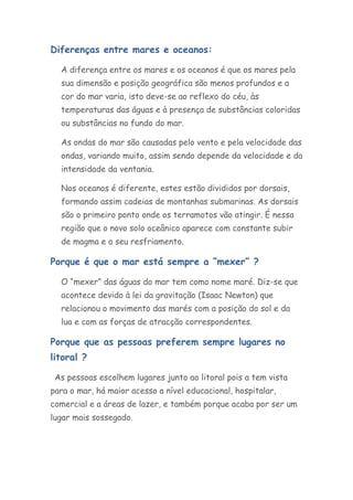 Diferenças entre mares e oceanos:

  A diferença entre os mares e os oceanos é que os mares pela
  sua dimensão e posição geográfica são menos profundos e a
  cor do mar varia, isto deve-se ao reflexo do céu, às
  temperaturas das águas e à presença de substâncias coloridas
  ou substâncias no fundo do mar.

  As ondas do mar são causadas pelo vento e pela velocidade das
  ondas, variando muito, assim sendo depende da velocidade e da
  intensidade da ventania.

  Nos oceanos é diferente, estes estão divididos por dorsais,
  formando assim cadeias de montanhas submarinas. As dorsais
  são o primeiro ponto onde os terramotos vão atingir. É nessa
  região que o novo solo oceânico aparece com constante subir
  de magma e o seu resfriamento.

Porque é que o mar está sempre a “mexer” ?

  O “mexer” das águas do mar tem como nome maré. Diz-se que
  acontece devido à lei da gravitação (Isaac Newton) que
  relacionou o movimento das marés com a posição do sol e da
  lua e com as forças de atracção correspondentes.

Porque que as pessoas preferem sempre lugares no
litoral ?

 As pessoas escolhem lugares junto ao litoral pois a tem vista
para o mar, há maior acesso a nível educacional, hospitalar,
comercial e a áreas de lazer, e também porque acaba por ser um
lugar mais sossegado.
 