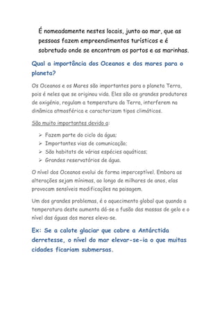 É nomeadamente nestes locais, junto ao mar, que as
  pessoas fazem empreendimentos turísticos e é
  sobretudo onde se encontram os portos e as marinhas.

Qual a importância dos Oceanos e dos mares para o
planeta?

Os Oceanos e os Mares são importantes para o planeta Terra,
pois é neles que se originou vida. Eles são os grandes produtores
de oxigénio, regulam a temperatura da Terra, interferem na
dinâmica atmosférica e caracterizam tipos climáticos.

São muito importantes devido a:

   Fazem parte do ciclo da água;
   Importantes vias de comunicação;
   São habitats de várias espécies aquáticas;
   Grandes reservatórios de água.

O nível dos Oceanos evolui de forma imperceptível. Embora as
alterações sejam mínimas, ao longo de milhares de anos, elas
provocam sensíveis modificações na paisagem.

Um dos grandes problemas, é o aquecimento global que quando a
temperatura deste aumenta dá-se a fusão das massas de gelo e o
nível das águas dos mares eleva-se.

Ex: Se a calote glaciar que cobre a Antárctida
derretesse, o nível do mar elevar-se-ia o que muitas
cidades ficariam submersas.
 