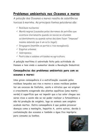 Problemas ambientais nos Oceanos e mares
A poluição dos Oceanos e mares resulta de substâncias
toxicas à marinha. As principais fontes poluidoras são:

   Resíduos nucleares;
   Marés negras (causadas pelos derrames de petróleo que
     acontece diariamente quando os navios se afundam
     acidentalmente ou quando estes decidem fazer “limpezas”
     mesmo sabendo que é um acto ilegal);
   Dragagens (mantêm os portos e rios navegáveis);
   Esgotos urbanos;
   Sobrepesca;
   Pesticidas e adubos utilizados na agricultura.

A poluição marítima é sobretudo feita pela actividade do
Homem e tem vindo a aumentar desde a Revolução Industrial.

Consequências dos problemas ambientais para com os
oceanos e mares:

Uma grave consequência é a eutrofização causado pelos
resíduos lançados aos rios e mares e esses resíduos podem
ter um excesso de fosfatos, azoto e nitratos que vai originar
o crescimento exagerado das plantas aquáticas (uma manta-
verde) á superfície que vai impedir qua a luz solar chegue aos
seres vivos e assim não se vai poder realizar a fotossíntese e
não há produção de oxigénio, logo os animais sem oxigénio
acabam mortos. Outra consequência é que podem provocar
doenças como a meningite, hepatite A, entre outras, devido à
contaminação dos oceanos e também a água fica imprópria
para consumo ou banhos.
 