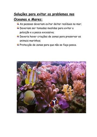 Soluções para evitar os problemas nos
Oceanos e Mares:
   As pessoas deveriam evitar deitar resíduos no mar;
   Deveriam ser tomadas medidas para evitar a
   poluição e a pesca excessiva;
   Deveria haver criações de zonas para preservar os
   animais marinhos;
   Protecção de zonas para que não se faça pesca.
 