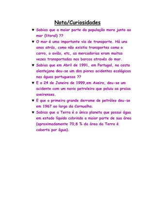 Nota/Curiosidades
Sabias que a maior parte da população mora junto ao
mar (litoral) ??
O mar é uma importante via de transporte. Há uns
anos atrás, como não existia transportes como o
carro, o avião, etc, as mercadorias eram muitas
vezes transportadas nos barcos através do mar.
Sabias que em Abril de 1991, em Portugal, na costa
alentejana deu-se um dos piores acidentes ecológicos
nas águas portuguesas ??
E a 24 de Janeiro de 1999,em Aveiro, deu-se um
acidente com um navio petroleiro que poluiu as praias
aveirenses.
E que o primeiro grande derrame de petróleo deu-se
em 1967 ao largo da Cornualha.
Sabias que a Terra é o único planeta que possui água
em estado líquido cobrindo a maior parte de sua área
(aproximadamente 70,8 % da área da Terra é
coberta por água).
 