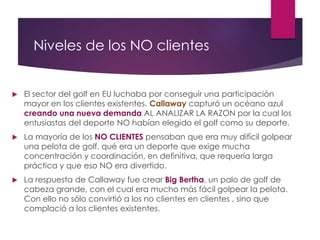 Niveles de los NO clientes 
 El sector del golf en EU luchaba por conseguir una participación 
mayor en los clientes existentes. Callaway capturó un océano azul 
creando una nueva demanda AL ANALIZAR LA RAZON por la cual los 
entusiastas del deporte NO habían elegido el golf como su deporte. 
 La mayoría de los NO CLIENTES pensaban que era muy difícil golpear 
una pelota de golf, qué era un deporte que exige mucha 
concentración y coordinación, en definitiva, que requería larga 
práctica y que eso NO era divertido. 
 La respuesta de Callaway fue crear Big Bertha, un palo de golf de 
cabeza grande, con el cual era mucho más fácil golpear la pelota. 
Con ello no sólo convirtió a los no clientes en clientes , sino que 
complació a los clientes existentes. 
 