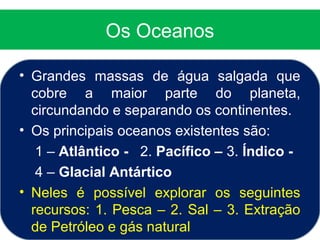 Os Oceanos
• Grandes massas de água salgada que
cobre a maior parte do planeta,
circundando e separando os continentes.
• Os principais oceanos existentes são:
1 – Atlântico - 2. Pacífico – 3. Índico -
4 – Glacial Antártico
• Neles é possível explorar os seguintes
recursos: 1. Pesca – 2. Sal – 3. Extração
de Petróleo e gás natural