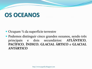 OS OCEANOS
 Ocupam ¾ da superfície terrestre
 Podemos distinguir cinco grandes oceanos, sendo três

principais e dois secundários: ATLÂNTICO,
PACÍFICO, ÍNDICO; GLACIAL ÁRTICO e GLACIAL
ANTÁRTICO

http://www.jografia.blogspot.com

 