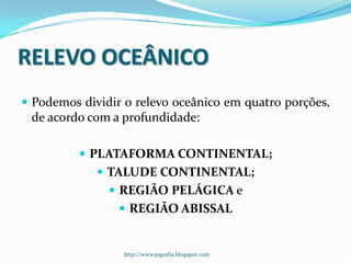 RELEVO OCEÂNICO
 Podemos dividir o relevo oceânico em quatro porções,

de acordo com a profundidade:
 PLATAFORMA CONTINENTAL;
 TALUDE CONTINENTAL;
 REGIÃO PELÁGICA e

 REGIÃO ABISSAL

http://www.jografia.blogspot.com

 