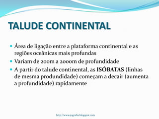 TALUDE CONTINENTAL
 Área de ligação entre a plataforma continental e as

regiões oceânicas mais profundas
 Variam de 200m a 2000m de profundidade
 A partir do talude continental, as ISÓBATAS (linhas
de mesma produndidade) começam a decair (aumenta
a profundidade) rapidamente

http://www.jografia.blogspot.com

 