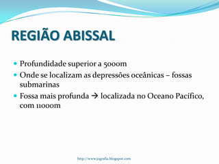 REGIÃO ABISSAL
 Profundidade superior a 5000m
 Onde se localizam as depressões oceânicas – fossas

submarinas
 Fossa mais profunda  localizada no Oceano Pacífico,
com 11000m

http://www.jografia.blogspot.com

 