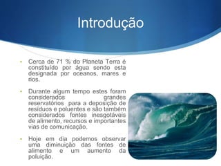 Introdução
• Cerca de 71 % do Planeta Terra é
constituído por água sendo esta
designada por oceanos, mares e
rios.
• Durante algum tempo estes foram
considerados grandes
reservatórios para a deposição de
resíduos e poluentes e são também
considerados fontes inesgotáveis
de alimento, recursos e importantes
vias de comunicação.
• Hoje em dia podemos observar
uma diminuição das fontes de
alimento e um aumento da
poluição.
 