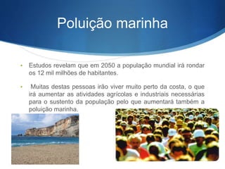 Poluição marinha
• Estudos revelam que em 2050 a população mundial irá rondar
os 12 mil milhões de habitantes.
• Muitas destas pessoas irão viver muito perto da costa, o que
irá aumentar as atividades agrícolas e industriais necessárias
para o sustento da população pelo que aumentará também a
poluição marinha.
 