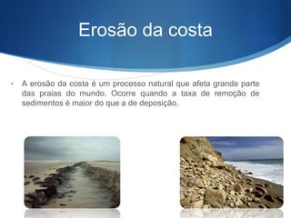 Erosão da costa
• A erosão da costa é um processo natural que afeta grande parte
das praias do mundo. Ocorre quando a taxa de remoção de
sedimentos é maior do que a de deposição.
 