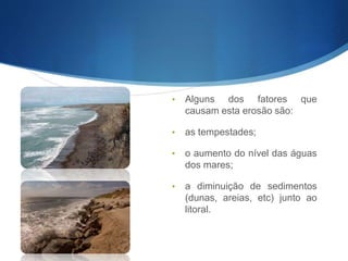 • Alguns dos fatores que
causam esta erosão são:
• as tempestades;
• o aumento do nível das águas
dos mares;
• a diminuição de sedimentos
(dunas, areias, etc) junto ao
litoral.
 