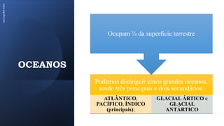 OCEANOS
www.jografia.com
Podemos distinguir cinco grandes oceanos,
sendo três principais e dois secundários:
ATLÂNTICO,
PACÍFICO, ÍNDICO
(principais);
GLACIAL ÁRTICO e
GLACIAL
ANTÁRTICO
Ocupam ¾ da superfície terrestre
 