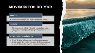 MOVIMENTOS DO MAR
• Movimentos superficiais provocados pelos ventos
ONDAS
• Movimentos de subida e descida (maré alta e maré
baixa) provocados pelas forças gravitacionais do Sol e
da Lua
MARÉS
• “Rios” de água salgada que circulam pelos oceanos
devido a ação dos ventos e rotação da Terra. Assumem
as características dos lugares em que se originam.
CORRENTES MARÍTIMAS
www.jografia.com
 