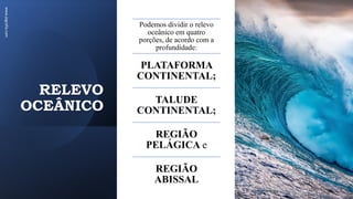 RELEVO
OCEÂNICO
www.jografia.com
Podemos dividir o relevo
oceânico em quatro
porções, de acordo com a
profundidade:
PLATAFORMA
CONTINENTAL;
TALUDE
CONTINENTAL;
REGIÃO
PELÁGICA e
REGIÃO
ABISSAL
 
