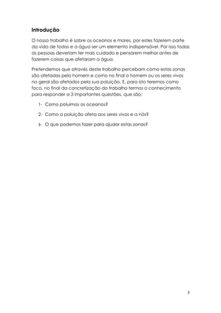 Introdução
O nosso trabalho é sobre os oceanos e mares, por estes fazerem parte
da vida de todos e a água ser um elemento indispensável. Por isso todas
as pessoas deveriam ter mais cuidado e pensarem melhor antes de
fazerem coisas que afetaram a água.

Pretendemos que através deste trabalho percebam como estas zonas
são afetadas pelo homem e como no final o homem ou os seres vivos
no geral são afetados pela sua poluição. E, para isto teremos como
foco, no final da concretização do trabalho termos o conhecimento
para responder a 3 importantes questões, que são:

   1- Como poluímos os oceanos?

   2- Como a poluição afeta aos seres vivos e a nós?

   3- O que podemos fazer para ajudar estas zonas?




                                                                      3
 